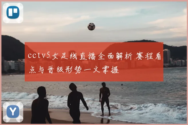 cctv5女足线直播全面解析 赛程看点与晋级形势一文掌握