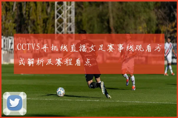 CCTV5手机线直播女足赛事线观看方式解析及赛程看点