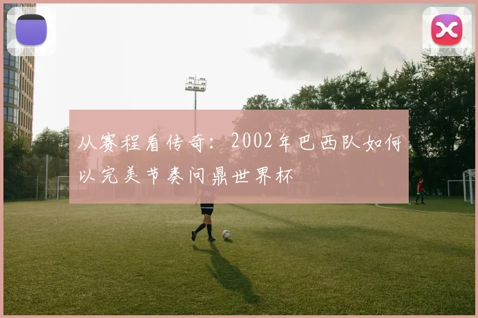 从赛程看传奇：2002年巴西队如何以完美节奏问鼎世界杯