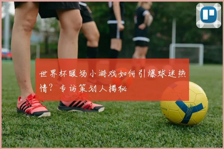 世界杯暖场小游戏如何引爆球迷热情?专访策划人揭秘