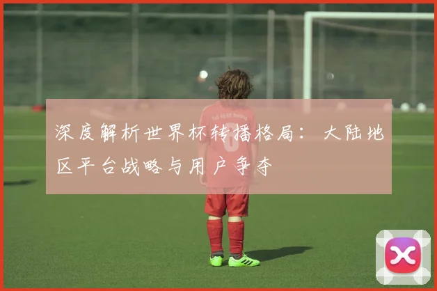 深度解析世界杯转播格局：大陆地区平台战略与用户争夺