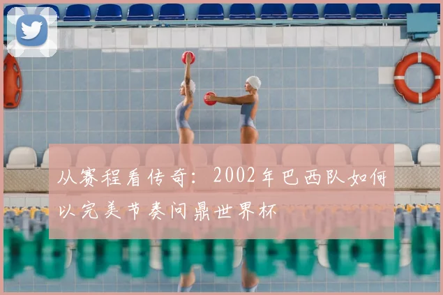 从赛程看传奇：2002年巴西队如何以完美节奏问鼎世界杯