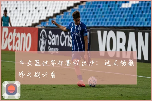 年女篮世界杯赛程出炉:这五场巅峰之战必看