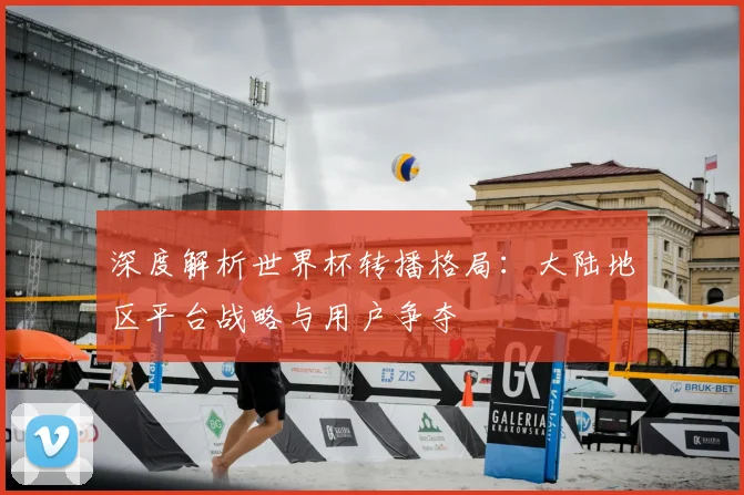 深度解析世界杯转播格局：大陆地区平台战略与用户争夺