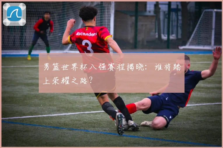 男篮世界杯八强赛程揭晓:谁将踏上荣耀之路?