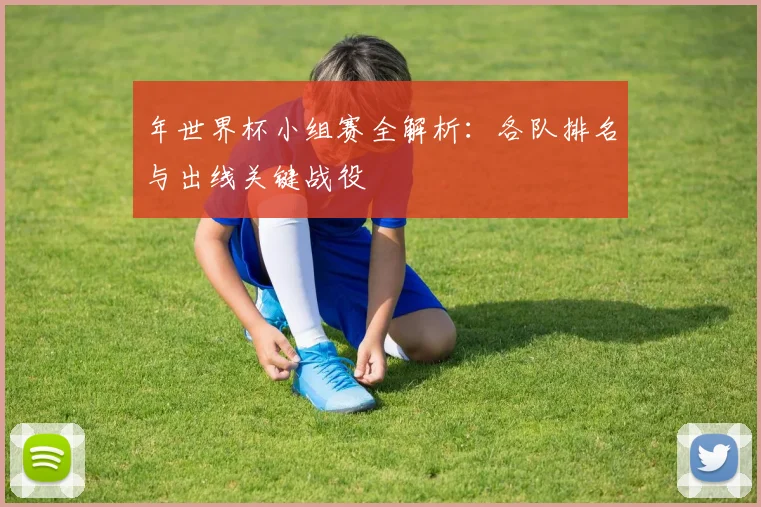 年世界杯小组赛全解析:各队排名与出线关键战役