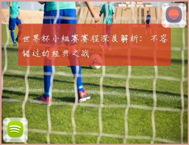 世界杯小组赛赛程深度解析：不容错过的经典之战