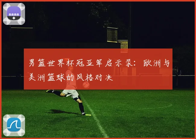 男篮世界杯冠亚军启示录:欧洲与美洲篮球的风格对决