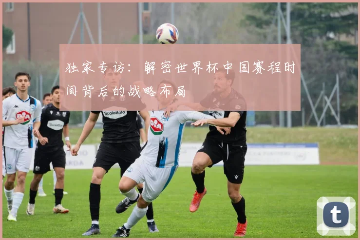独家专访:解密世界杯中国赛程时间背后的战略布局