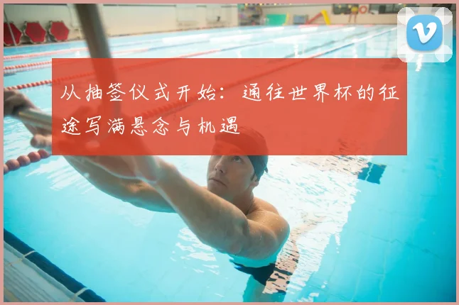 从抽签仪式开始:通往世界杯的征途写满悬念与机遇