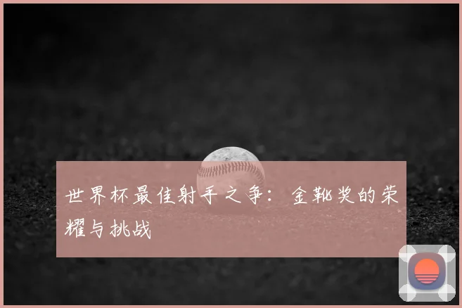 世界杯最佳射手之争:金靴奖的荣耀与挑战