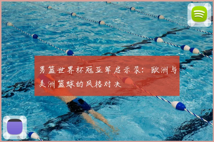 男篮世界杯冠亚军启示录:欧洲与美洲篮球的风格对决