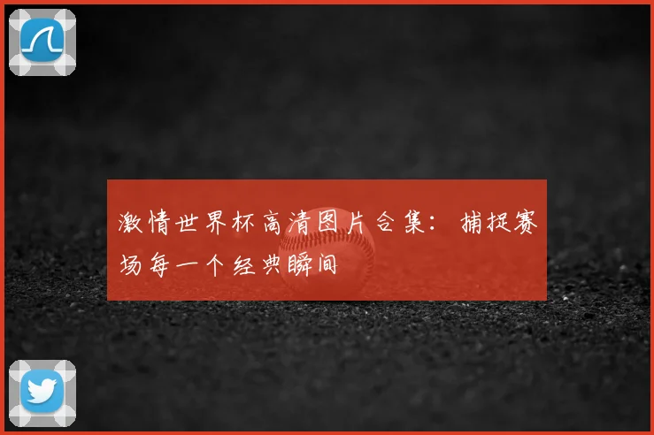 激情世界杯高清图片合集:捕捉赛场每一个经典瞬间