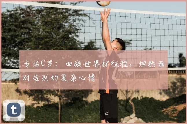 专访C罗:回顾世界杯征程,坦然面对告别的复杂心情