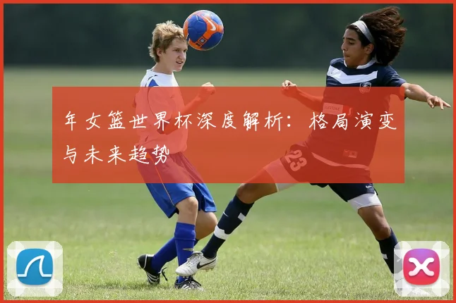 年女篮世界杯深度解析：格局演变与未来趋势