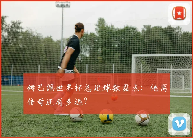 姆巴佩世界杯总进球数盘点：他离传奇还有多远？