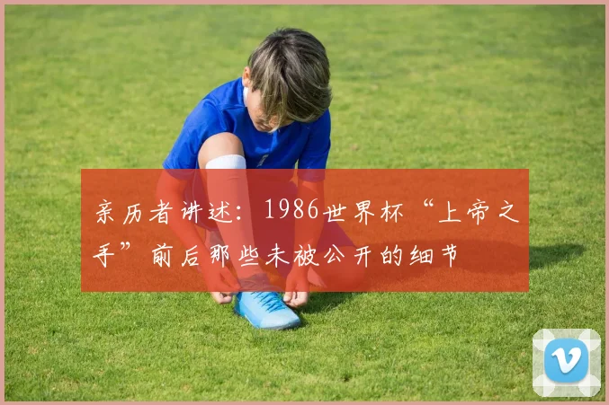 亲历者讲述：1986世界杯“上帝之手”前后那些未被公开的细节