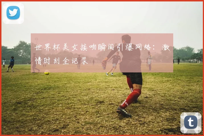 世界杯美女接吻瞬间引爆网络：激情时刻全记录