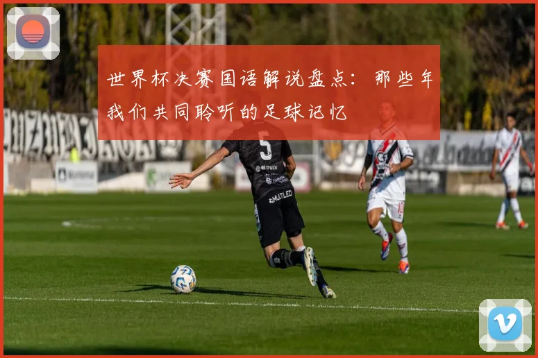 世界杯决赛国语解说盘点：那些年我们共同聆听的足球记忆