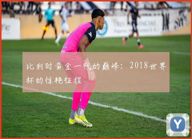 比利时黄金一代的巅峰：2018世界杯的惊艳征程