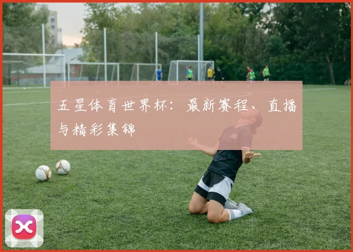 五星体育世界杯：最新赛程、直播与精彩集锦
