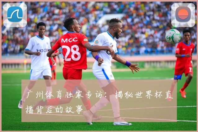 广州体育独家专访：揭秘世界杯直播背后的故事