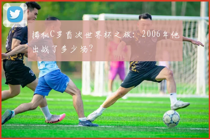 揭秘C罗首次世界杯之旅：2006年他出战了多少场？
