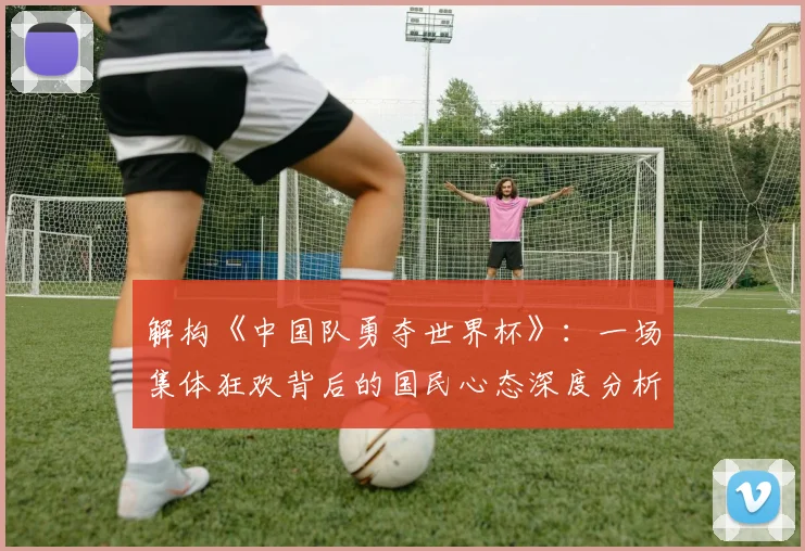 解构《中国队勇夺世界杯》：一场集体狂欢背后的国民心态深度分析
