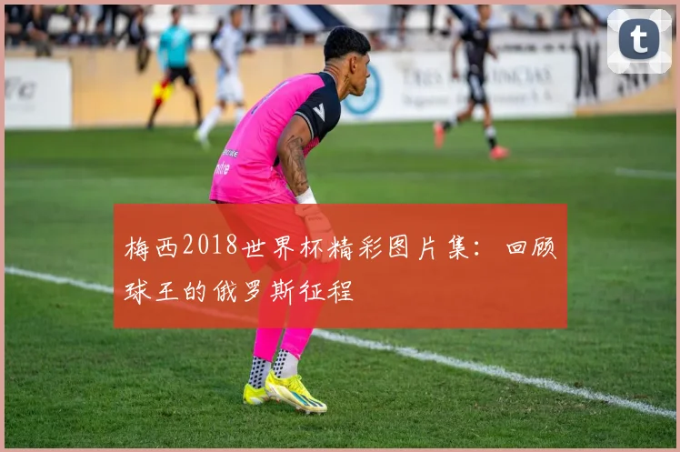 梅西2018世界杯精彩图片集：回顾球王的俄罗斯征程