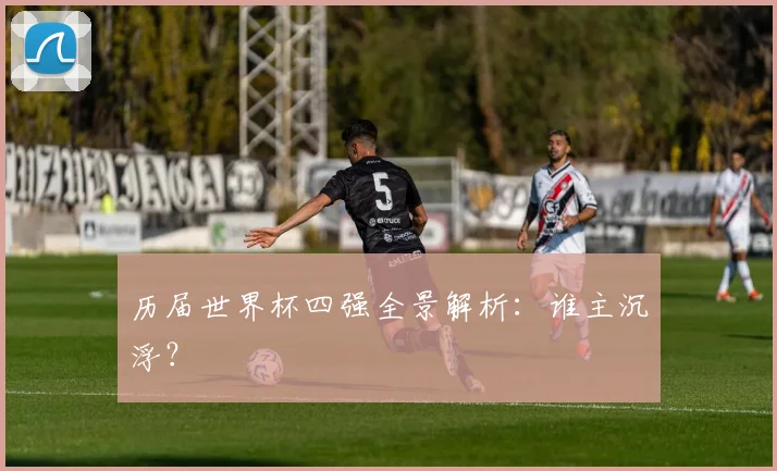 历届世界杯四强全景解析：谁主沉浮？